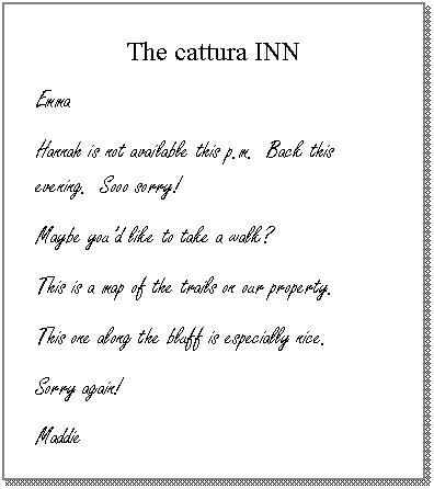 Text Box: The cattura INN
Emma
Hannah is not available this p.m.  Back this evening.  Sooo sorry!
Maybe youd like to take a walk?
This is a map of the trails on our property.
This one along the bluff is especially nice.
Sorry again!
Maddie

